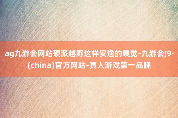 ag九游会网站硬派越野这样安逸的嗅觉-九游会J9·(china)官方网站-真人游戏第一品牌