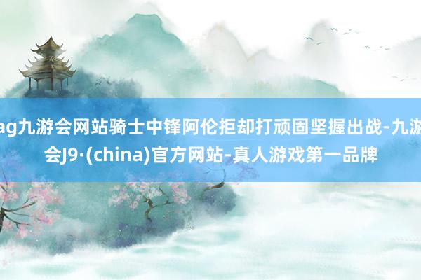 ag九游会网站骑士中锋阿伦拒却打顽固坚握出战-九游会J9·(china)官方网站-真人游戏第一品牌