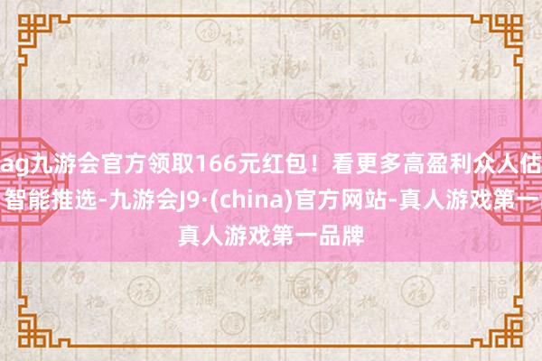 ag九游会官方领取166元红包！看更多高盈利众人估量、智能推选-九游会J9·(china)官方网站-真人游戏第一品牌