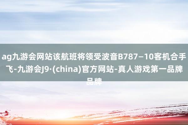 ag九游会网站该航班将领受波音B787—10客机合手飞-九游会J9·(china)官方网站-真人游戏第一品牌