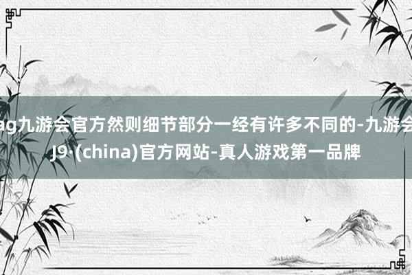 ag九游会官方然则细节部分一经有许多不同的-九游会J9·(china)官方网站-真人游戏第一品牌