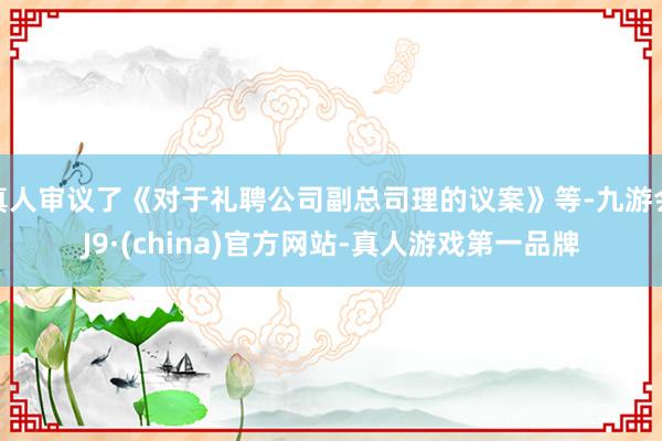 真人审议了《对于礼聘公司副总司理的议案》等-九游会J9·(china)官方网站-真人游戏第一品牌