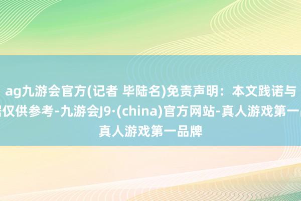 ag九游会官方(记者 毕陆名)免责声明：本文践诺与数据仅供参考-九游会J9·(china)官方网站-真人游戏第一品牌