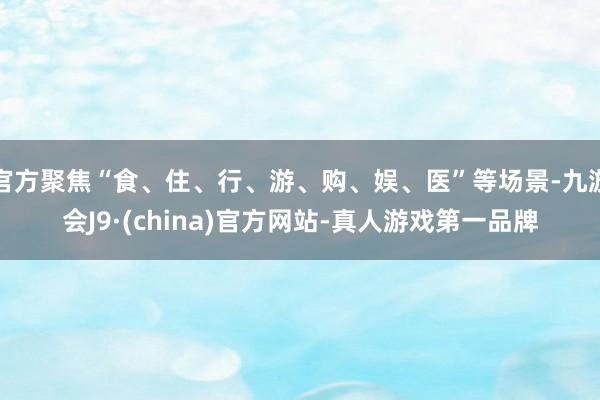 官方聚焦“食、住、行、游、购、娱、医”等场景-九游会J9·(china)官方网站-真人游戏第一品牌