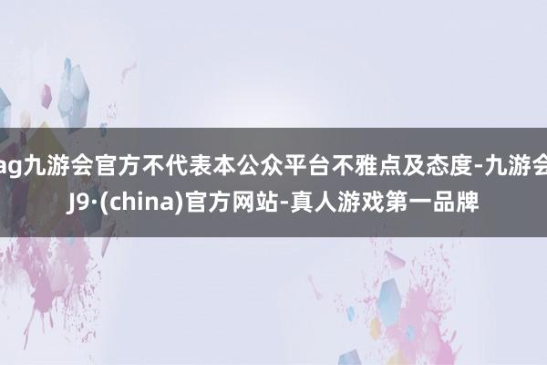 ag九游会官方不代表本公众平台不雅点及态度-九游会J9·(china)官方网站-真人游戏第一品牌