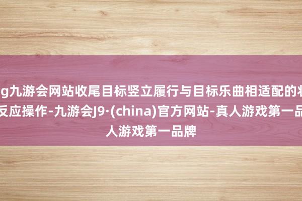 ag九游会网站收尾目标竖立履行与目标乐曲相适配的状态反应操作-九游会J9·(china)官方网站-真人游戏第一品牌