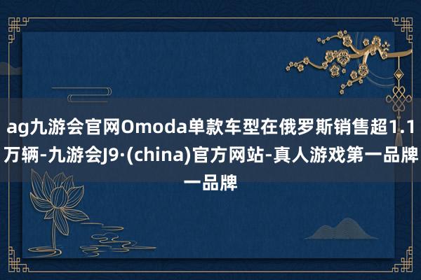 ag九游会官网Omoda单款车型在俄罗斯销售超1.1万辆-九游会J9·(china)官方网站-真人游戏第一品牌