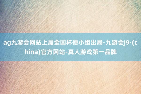 ag九游会网站上届全国杯便小组出局-九游会J9·(china)官方网站-真人游戏第一品牌