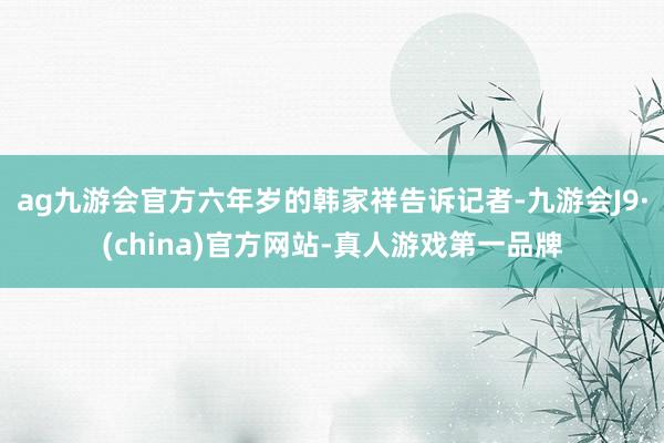 ag九游会官方六年岁的韩家祥告诉记者-九游会J9·(china)官方网站-真人游戏第一品牌