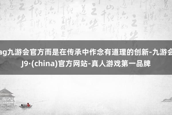 ag九游会官方而是在传承中作念有道理的创新-九游会J9·(china)官方网站-真人游戏第一品牌