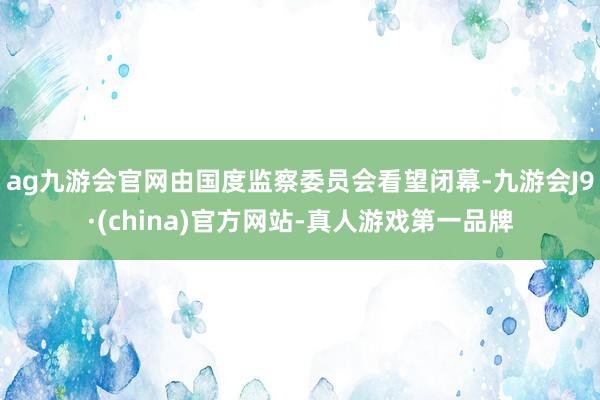 ag九游会官网由国度监察委员会看望闭幕-九游会J9·(china)官方网站-真人游戏第一品牌