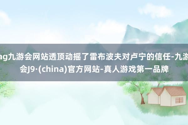 ag九游会网站透顶动摇了雷布波夫对卢宁的信任-九游会J9·(china)官方网站-真人游戏第一品牌