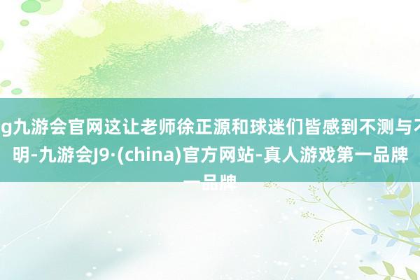 ag九游会官网这让老师徐正源和球迷们皆感到不测与不明-九游会J9·(china)官方网站-真人游戏第一品牌