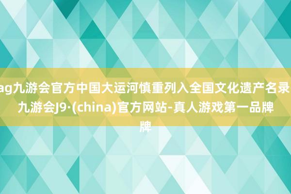 ag九游会官方中国大运河慎重列入全国文化遗产名录-九游会J9·(china)官方网站-真人游戏第一品牌