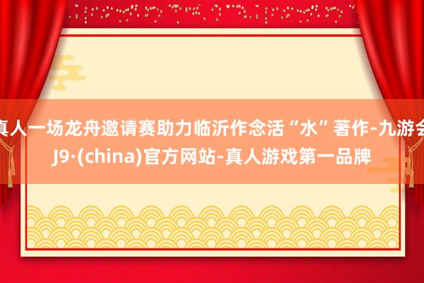 真人一场龙舟邀请赛助力临沂作念活“水”著作-九游会J9·(china)官方网站-真人游戏第一品牌