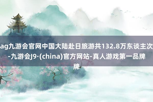 ag九游会官网中国大陆赴日旅游共132.8万东谈主次-九游会J9·(china)官方网站-真人游戏第一品牌