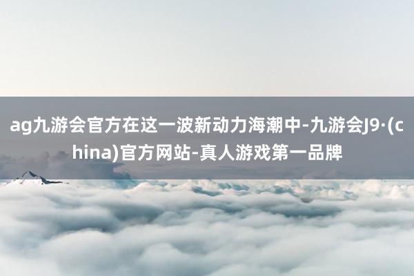 ag九游会官方在这一波新动力海潮中-九游会J9·(china)官方网站-真人游戏第一品牌