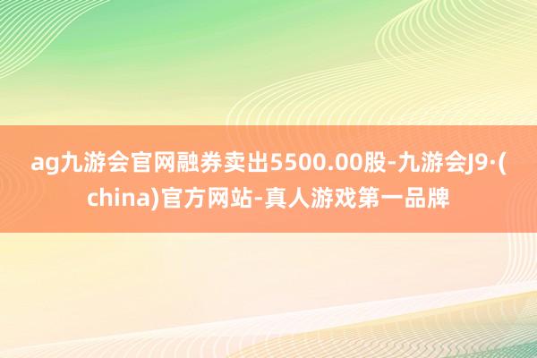 ag九游会官网融券卖出5500.00股-九游会J9·(china)官方网站-真人游戏第一品牌