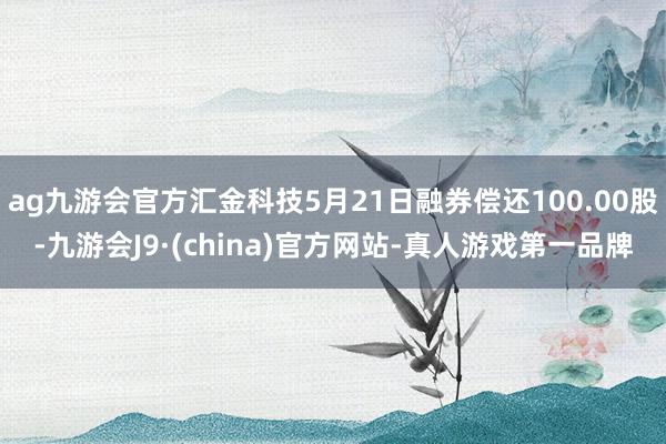 ag九游会官方汇金科技5月21日融券偿还100.00股-九游会J9·(china)官方网站-真人游戏第一品牌