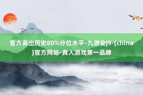 官方高出历史80%分位水平-九游会J9·(china)官方网站-真人游戏第一品牌