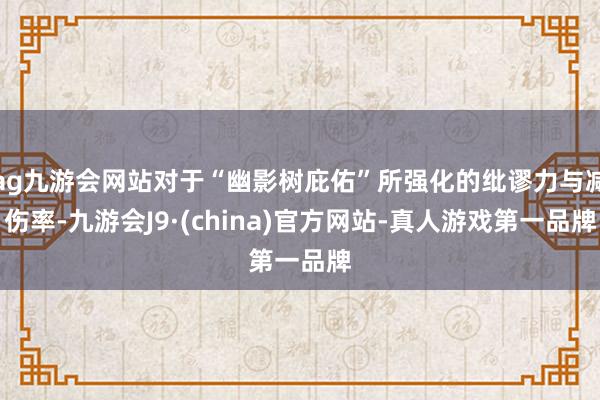 ag九游会网站对于“幽影树庇佑”所强化的纰谬力与减伤率-九游会J9·(china)官方网站-真人游戏第一品牌