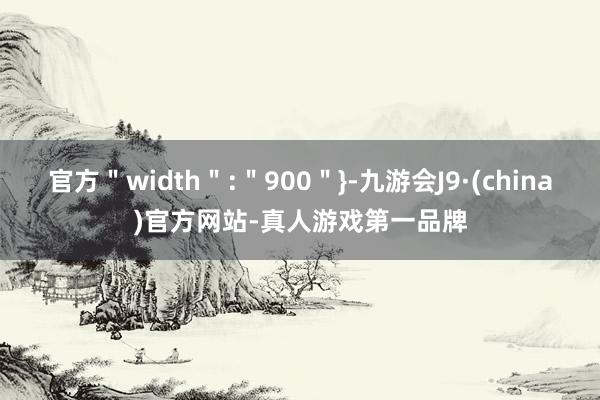 官方＂width＂:＂900＂}-九游会J9·(china)官方网站-真人游戏第一品牌