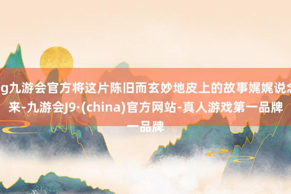 ag九游会官方将这片陈旧而玄妙地皮上的故事娓娓说念来-九游会J9·(china)官方网站-真人游戏第一品牌