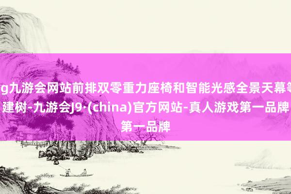 ag九游会网站前排双零重力座椅和智能光感全景天幕等建树-九游会J9·(china)官方网站-真人游戏第一品牌