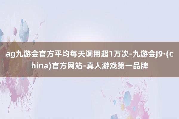 ag九游会官方平均每天调用超1万次-九游会J9·(china)官方网站-真人游戏第一品牌