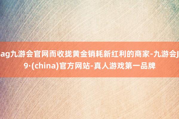 ag九游会官网而收拢黄金销耗新红利的商家-九游会J9·(china)官方网站-真人游戏第一品牌