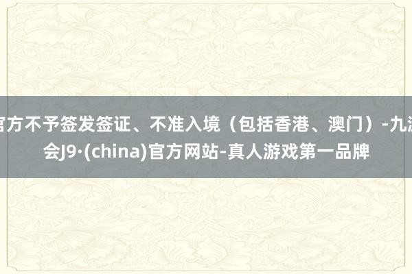 官方不予签发签证、不准入境（包括香港、澳门）-九游会J9·(china)官方网站-真人游戏第一品牌