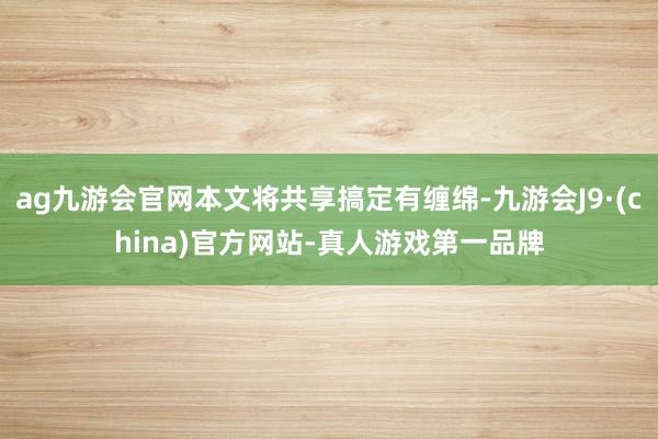 ag九游会官网本文将共享搞定有缠绵-九游会J9·(china)官方网站-真人游戏第一品牌