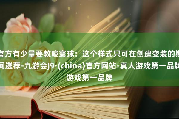 官方有少量要教唆寰球：这个样式只可在创建变装的期间遴荐-九游会J9·(china)官方网站-真人游戏第一品牌