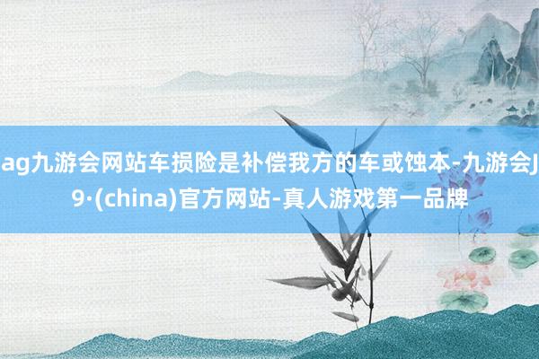 ag九游会网站车损险是补偿我方的车或蚀本-九游会J9·(china)官方网站-真人游戏第一品牌