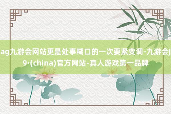 ag九游会网站更是处事糊口的一次要紧变调-九游会J9·(china)官方网站-真人游戏第一品牌