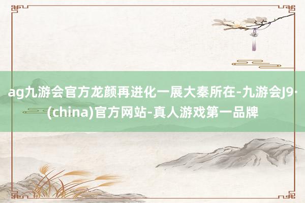 ag九游会官方龙颜再进化一展大秦所在-九游会J9·(china)官方网站-真人游戏第一品牌