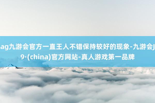 ag九游会官方一直王人不错保持较好的现象-九游会J9·(china)官方网站-真人游戏第一品牌