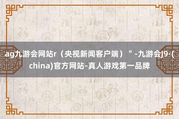 ag九游会网站r（央视新闻客户端）＂-九游会J9·(china)官方网站-真人游戏第一品牌