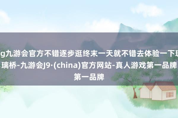 ag九游会官方不错逐步逛终末一天就不错去体验一下玻璃桥-九游会J9·(china)官方网站-真人游戏第一品牌