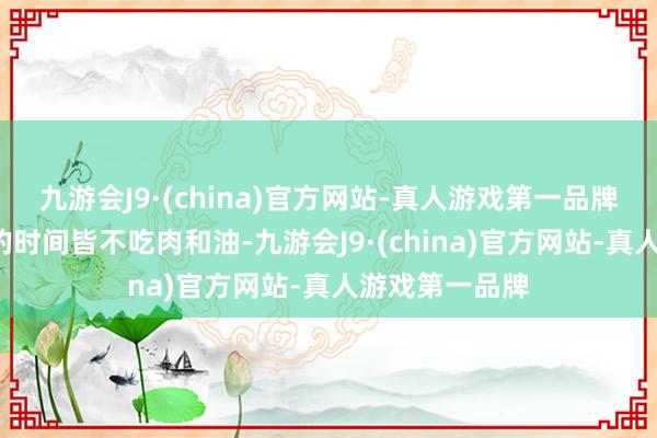 九游会J9·(china)官方网站-真人游戏第一品牌竟然整整1年的时间皆不吃肉和油-九游会J9·(china)官方网站-真人游戏第一品牌