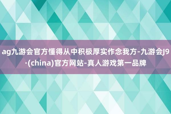 ag九游会官方懂得从中积极厚实作念我方-九游会J9·(china)官方网站-真人游戏第一品牌