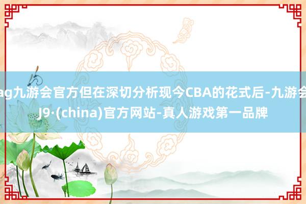 ag九游会官方但在深切分析现今CBA的花式后-九游会J9·(china)官方网站-真人游戏第一品牌