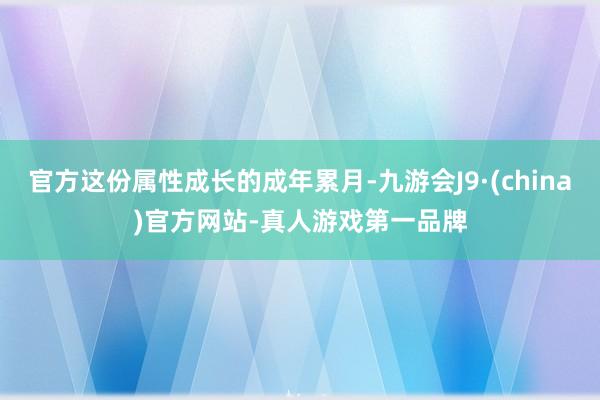 官方这份属性成长的成年累月-九游会J9·(china)官方网站-真人游戏第一品牌