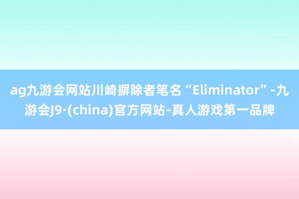 ag九游会网站川崎摒除者笔名“Eliminator”-九游会J9·(china)官方网站-真人游戏第一品牌