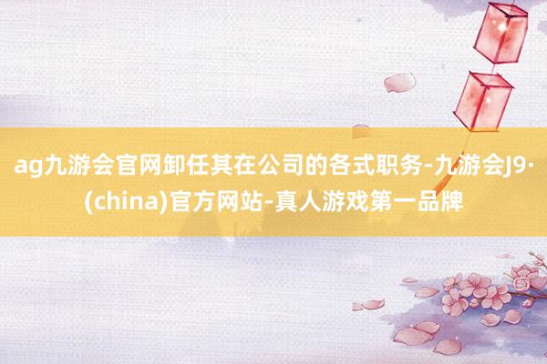 ag九游会官网卸任其在公司的各式职务-九游会J9·(china)官方网站-真人游戏第一品牌