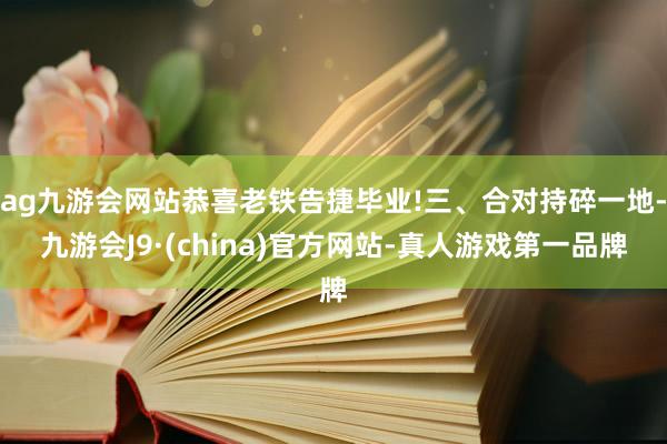 ag九游会网站恭喜老铁告捷毕业!三、合对持碎一地-九游会J9·(china)官方网站-真人游戏第一品牌