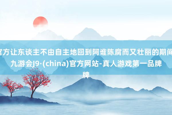 官方让东谈主不由自主地回到阿谁陈腐而又壮丽的期间-九游会J9·(china)官方网站-真人游戏第一品牌