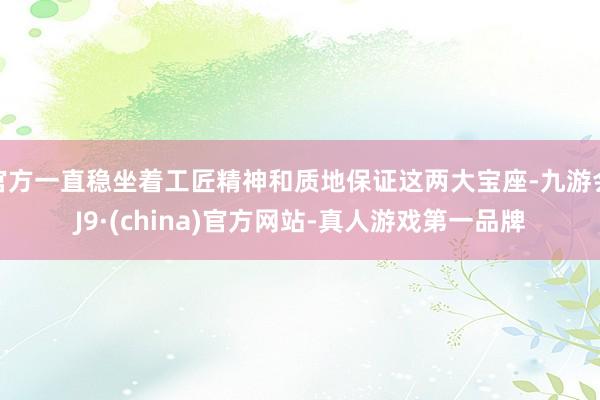 官方一直稳坐着工匠精神和质地保证这两大宝座-九游会J9·(china)官方网站-真人游戏第一品牌