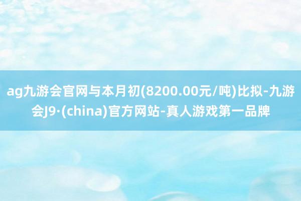 ag九游会官网与本月初(8200.00元/吨)比拟-九游会J9·(china)官方网站-真人游戏第一品牌