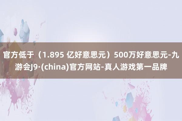 官方低于（1.895 亿好意思元）500万好意思元-九游会J9·(china)官方网站-真人游戏第一品牌